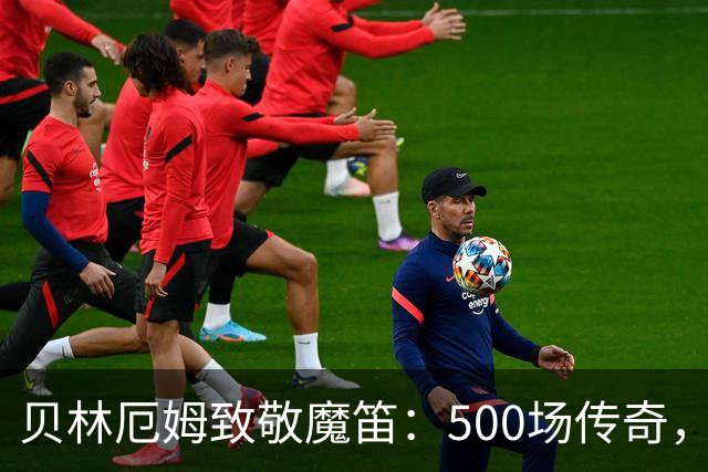 贝林厄姆致敬魔笛：500场传奇，多么伟大的成就